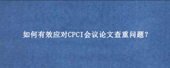 如何有效应对CPCI会议论文查重问题？