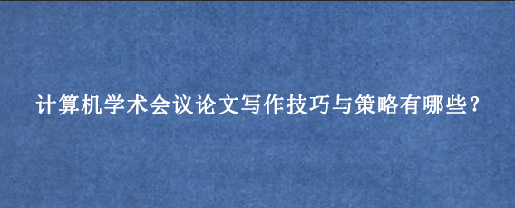 计算机学术会议论文写作技巧与策略有哪些？