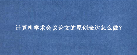 计算机学术会议论文的原创表达怎么做？