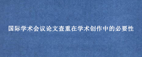 国际学术会议论文查重在学术创作中的必要性
