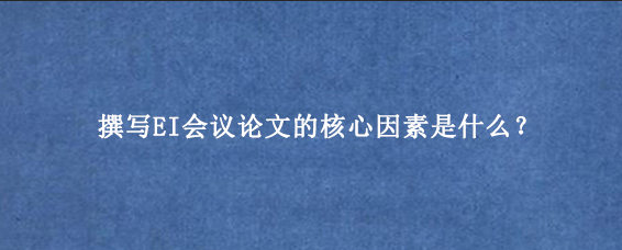撰写EI会议论文的核心因素是什么？
