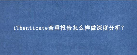 iThenticate查重报告怎么样做深度分析？