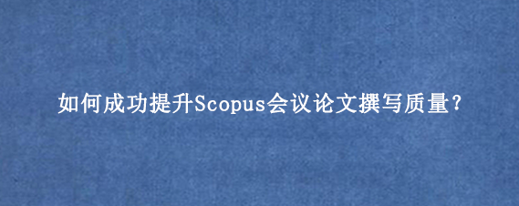 如何成功提升Scopus会议论文撰写质量？
