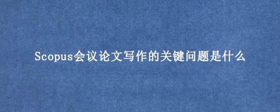 Scopus会议论文写作的关键问题是什么？
