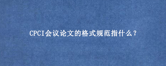 CPCI会议论文的格式规范指什么？