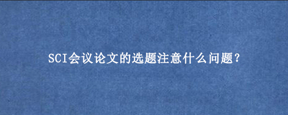SCI会议论文的选题注意什么问题？