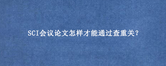 SCI会议论文怎样才能通过查重关？