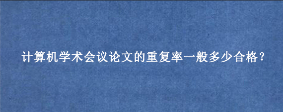 计算机学术会议论文的重复率一般多少合格？