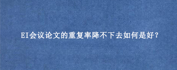 EI会议论文的重复率降不下去如何是好？