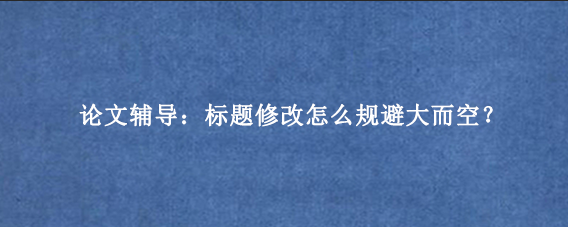 论文辅导：标题修改怎么规避大而空？