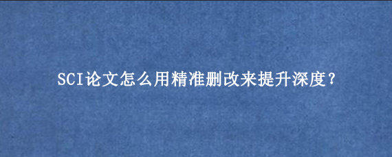 SCI论文怎么用精准删改来提升深度？