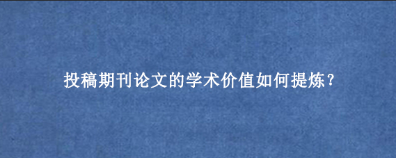 投稿期刊论文的学术价值如何提炼？