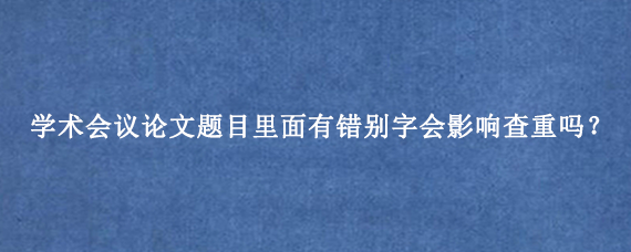 学术会议论文题目里面有错别字会影响查重吗？