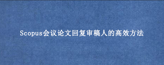 Scopus会议论文回复审稿人的高效方法