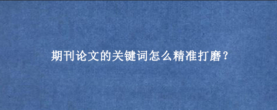 期刊论文的关键词怎么精准打磨？