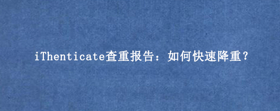 iThenticate查重报告：如何快速降重？