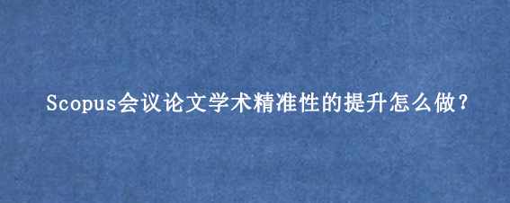 Scopus会议论文学术精准性的提升怎么做？