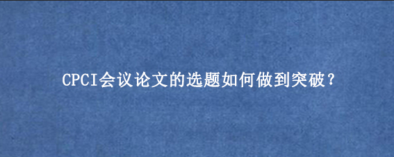 CPCI会议论文的选题如何做到突破？