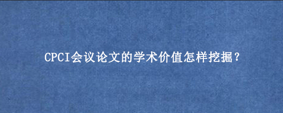 CPCI会议论文的学术价值怎样挖掘？