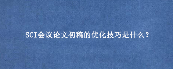 SCI会议论文初稿的优化技巧是什么？