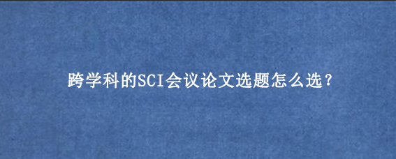 跨学科的SCI会议论文选题怎么选？