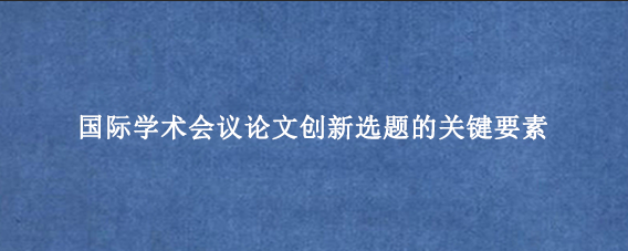 国际学术会议论文创新选题的关键要素