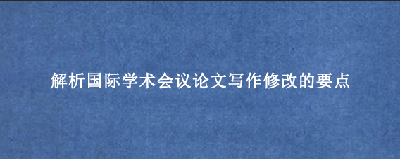 解析国际学术会议论文写作修改的要点
