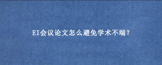 EI会议论文怎么避免学术不端？