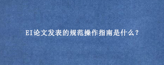 EI论文发表的规范操作指南是什么？