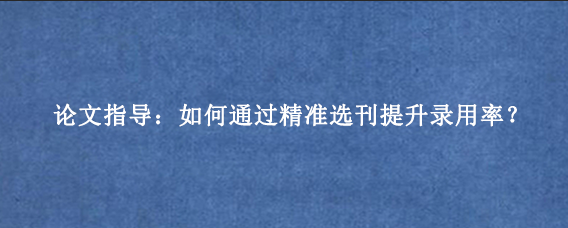 论文指导：如何通过精准选刊提升录用率？