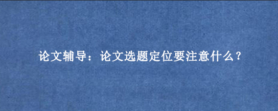 论文辅导：论文选题定位要注意什么？