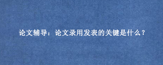 论文辅导：论文录用发表的关键是什么？