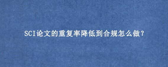 SCI论文的重复率降低到合规怎么做？