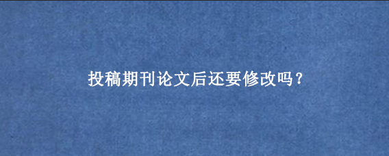 投稿期刊论文后还要修改吗？