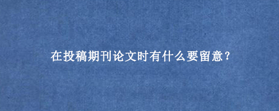 在投稿期刊论文时有什么要留意？
