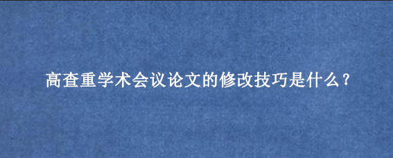 高查重学术会议论文的修改技巧是什么？