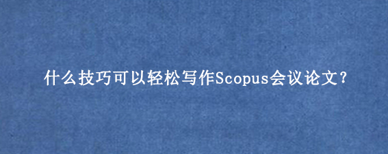 什么技巧可以轻松写作Scopus会议论文？