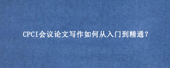 CPCI会议论文写作如何从入门到精通？