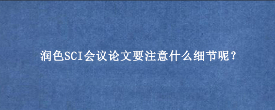 润色SCI会议论文要注意什么细节呢？