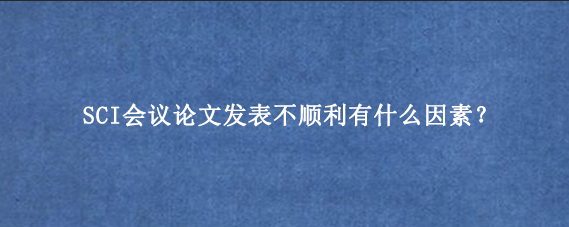SCI会议论文发表不顺利有什么因素？
