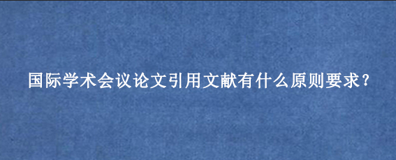 国际学术会议论文引用文献有什么原则要求？