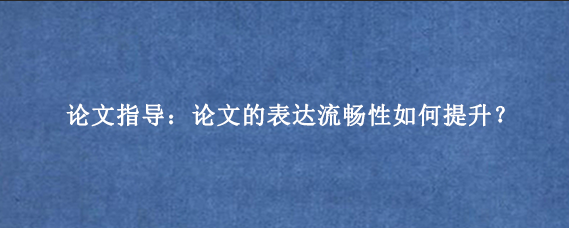 论文指导：论文的表达流畅性如何提升？