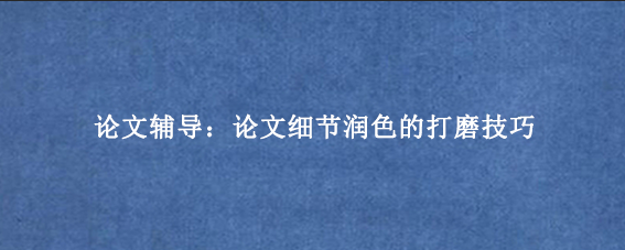 论文辅导：论文细节润色的打磨技巧