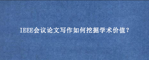 IEEE会议论文写作如何挖掘学术价值？