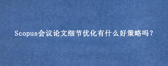 Scopus会议论文细节优化有什么好策略吗？
