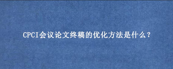 CPCI会议论文终稿的优化方法是什么？
