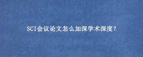 SCI会议论文怎么加深学术深度？