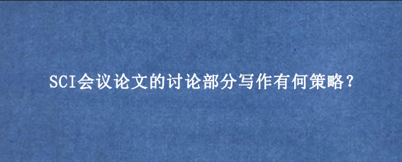 SCI会议论文的讨论部分写作有何策略？