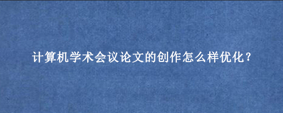 计算机学术会议论文的创作怎么样优化？