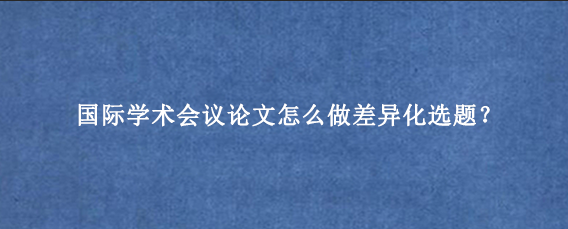 国际学术会议论文怎么做差异化选题？